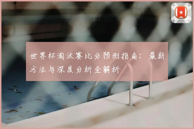 世界杯淘汰赛比分预测指南：最新方法与深度分析全解析