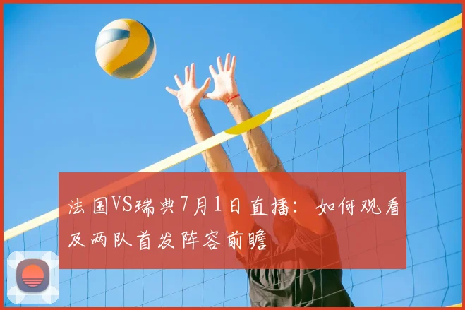 法国VS瑞典7月1日直播：如何观看及两队首发阵容前瞻