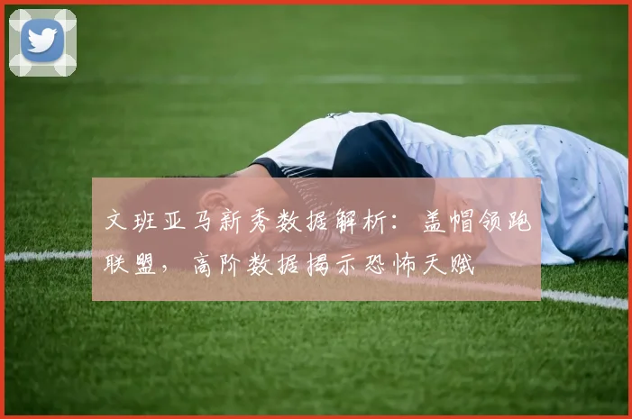 文班亚马新秀数据解析:盖帽领跑联盟,高阶数据揭示恐怖天赋