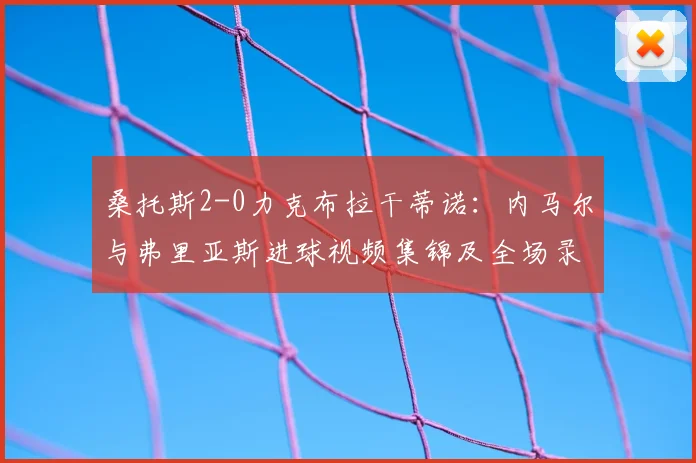 桑托斯2-0力克布拉干蒂诺:内马尔与弗里亚斯进球视频集锦及全场录像回顾
