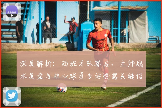 深度解析：西班牙队赛后，主帅战术复盘与核心球员专访透露关键信息
