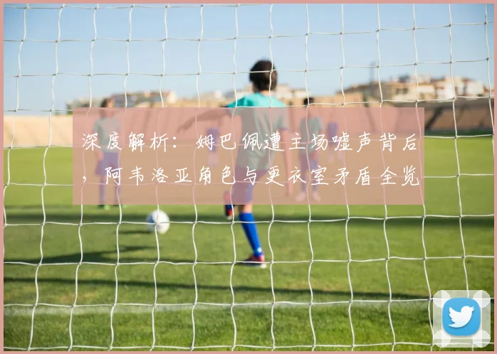 深度解析：姆巴佩遭主场嘘声背后，阿韦洛亚角色与更衣室矛盾全览