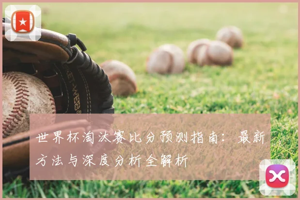 世界杯淘汰赛比分预测指南:最新方法与深度分析全解析