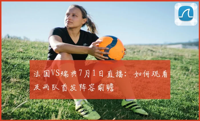 法国VS瑞典7月1日直播:如何观看及两队首发阵容前瞻