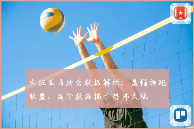 文班亚马新秀数据解析：盖帽领跑联盟，高阶数据揭示恐怖天赋